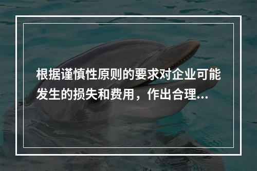 根据谨慎性原则的要求对企业可能发生的损失和费用，作出合理预计