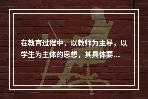 在教育过程中，以教师为主导，以学生为主体的思想，其具体要求是