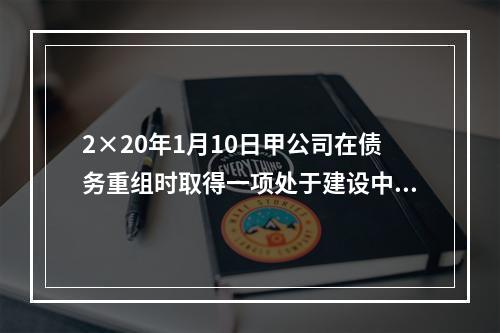 2×20年1月10日甲公司在债务重组时取得一项处于建设中的房