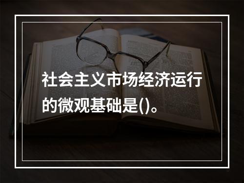 社会主义市场经济运行的微观基础是()。