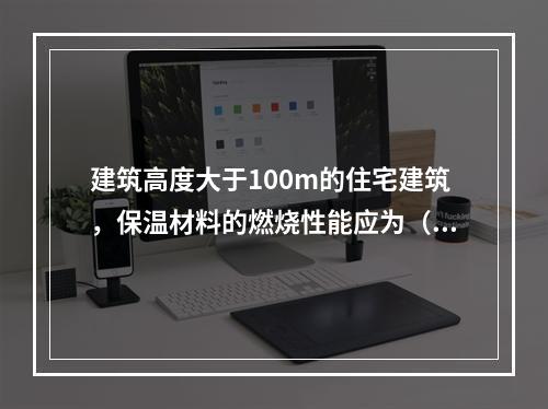 建筑高度大于100m的住宅建筑，保温材料的燃烧性能应为（ ）