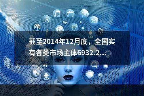 截至2014年12月底，全国实有各类市场主体6932.22万