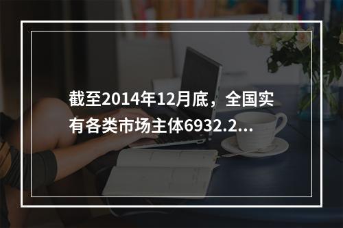 截至2014年12月底，全国实有各类市场主体6932.22万