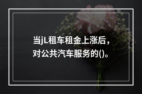 当jL租车租金上涨后，对公共汽车服务的()。