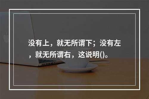 没有上，就无所谓下；没有左，就无所谓右，这说明()。