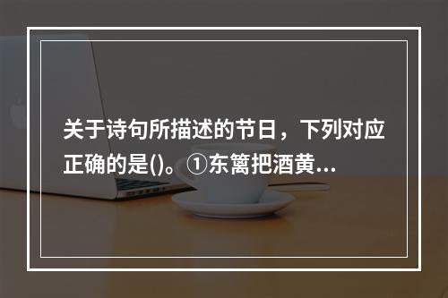 关于诗句所描述的节日，下列对应正确的是()。①东篱把酒黄昏后