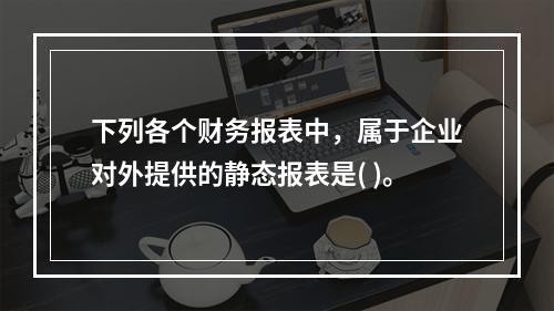 下列各个财务报表中，属于企业对外提供的静态报表是( )。