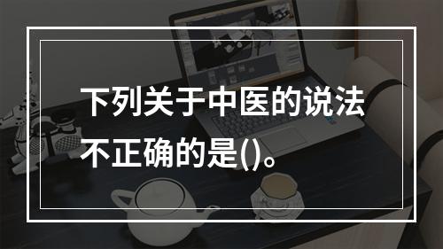 下列关于中医的说法不正确的是()。