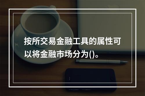 按所交易金融工具的属性可以将金融市场分为()。