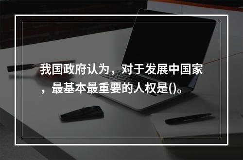 我国政府认为，对于发展中国家，最基本最重要的人权是()。