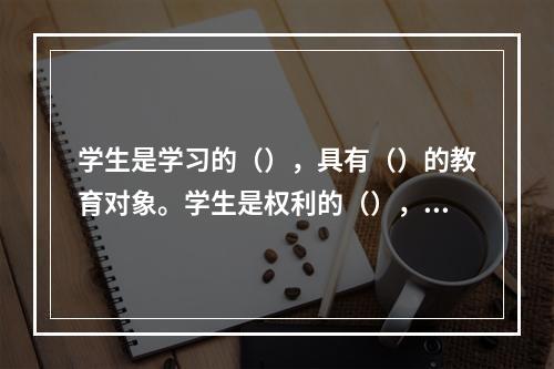 学生是学习的（），具有（）的教育对象。学生是权利的（），享有