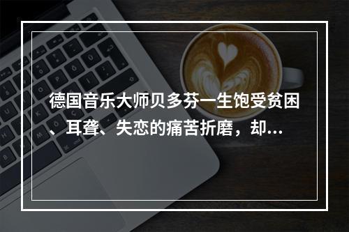 德国音乐大师贝多芬一生饱受贫困、耳聋、失恋的痛苦折磨，却为世