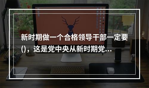 新时期做一个合格领导干部一定要()，这是党中央从新时期党面临