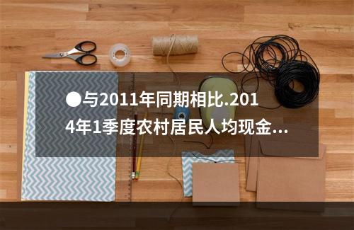 ●与2011年同期相比.2014年1季度农村居民人均现金收入
