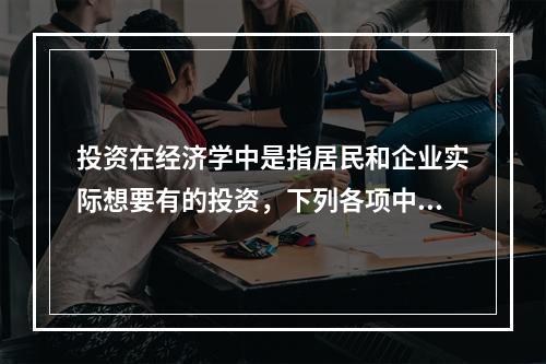 投资在经济学中是指居民和企业实际想要有的投资，下列各项中，属