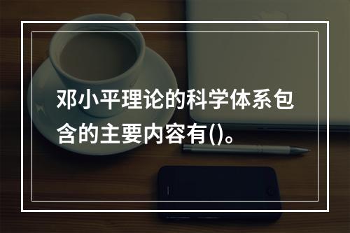 邓小平理论的科学体系包含的主要内容有()。