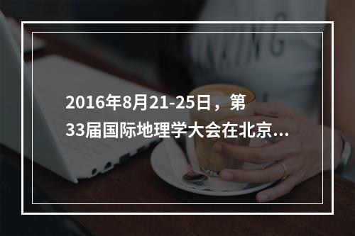 2016年8月21-25日，第33届国际地理学大会在北京举办