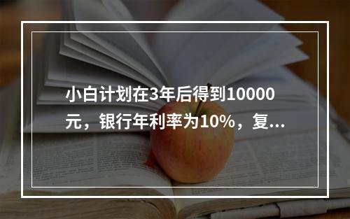 小白计划在3年后得到10000元，银行年利率为10%，复利计