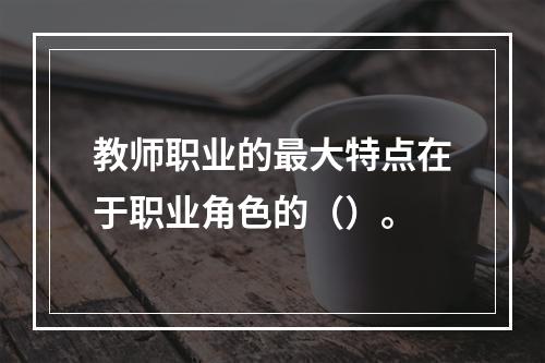 教师职业的最大特点在于职业角色的（）。