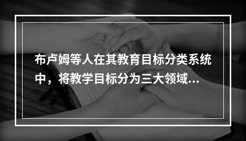 布卢姆等人在其教育目标分类系统中，将教学目标分为三大领域’，