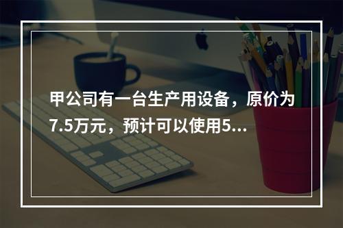 甲公司有一台生产用设备，原价为7.5万元，预计可以使用5年，