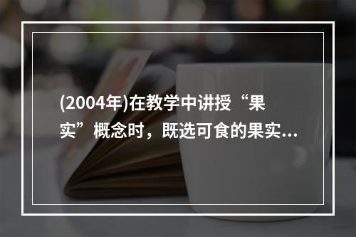 (2004年)在教学中讲授“果实”概念时，既选可食的果实，又