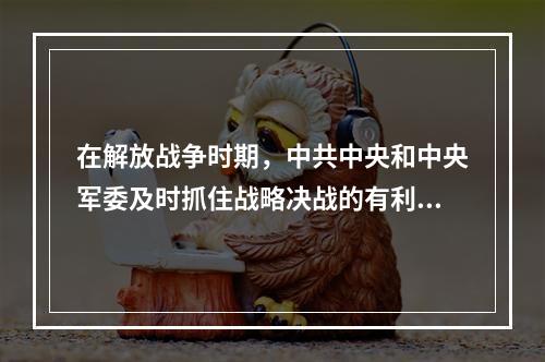 在解放战争时期，中共中央和中央军委及时抓住战略决战的有利时机