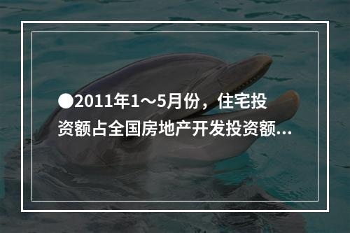 ●2011年1～5月份，住宅投资额占全国房地产开发投资额的比