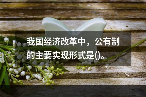 我国经济改革中，公有制的主要实现形式是()。