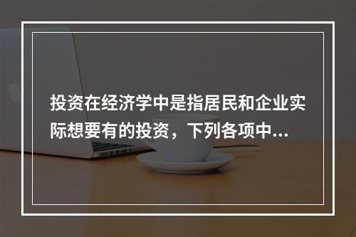 投资在经济学中是指居民和企业实际想要有的投资，下列各项中，属