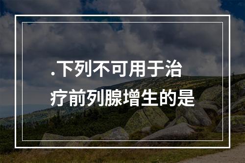 .下列不可用于治疗前列腺增生的是