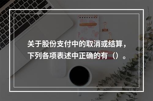 关于股份支付中的取消或结算，下列各项表述中正确的有（）。