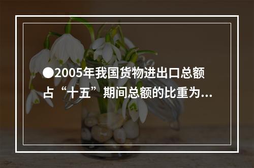 ●2005年我国货物进出口总额占“十五”期间总额的比重为：(