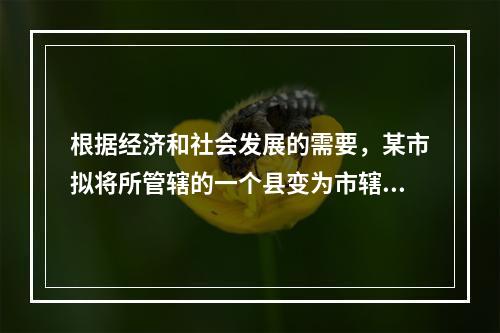 根据经济和社会发展的需要，某市拟将所管辖的一个县变为市辖区。