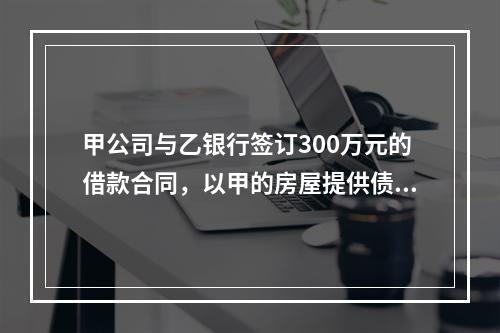 甲公司与乙银行签订300万元的借款合同，以甲的房屋提供债权额