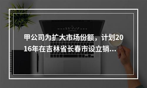 甲公司为扩大市场份额，计划2016年在吉林省长春市设立销售代