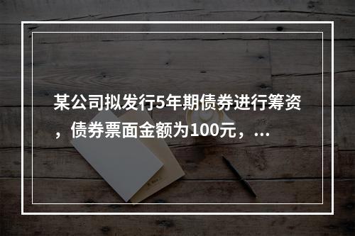 某公司拟发行5年期债券进行筹资，债券票面金额为100元，票面