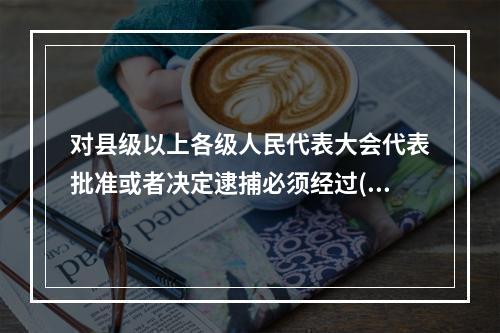 对县级以上各级人民代表大会代表批准或者决定逮捕必须经过()。