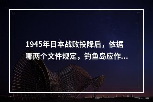 1945年日本战败投降后，依据哪两个文件规定，钓鱼岛应作为台