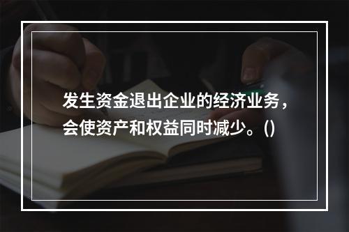 发生资金退出企业的经济业务，会使资产和权益同时减少。()