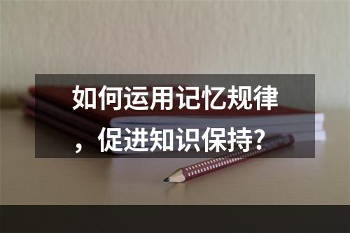 如何运用记忆规律，促进知识保持?