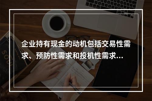 企业持有现金的动机包括交易性需求、预防性需求和投机性需求，企