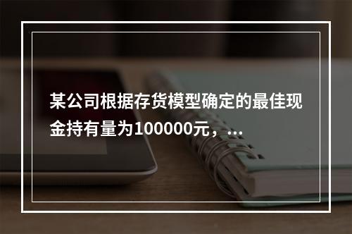 某公司根据存货模型确定的最佳现金持有量为100000元，有价