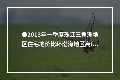 ●2013年一季度珠江三角洲地区住宅地价比环渤海地区高()