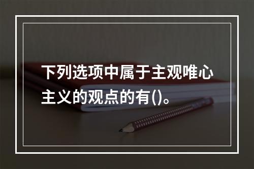 下列选项中属于主观唯心主义的观点的有()。