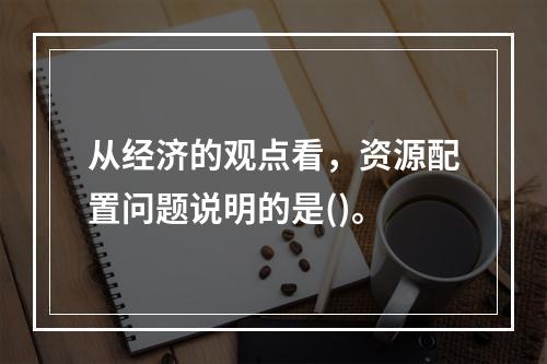 从经济的观点看，资源配置问题说明的是()。