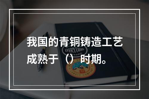 我国的青铜铸造工艺成熟于（）时期。