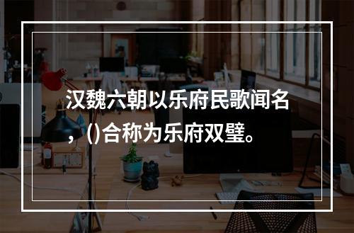 汉魏六朝以乐府民歌闻名，()合称为乐府双璧。