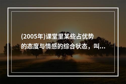 (2005年)课堂里某些占优势的态度与情感的综合状态，叫做（