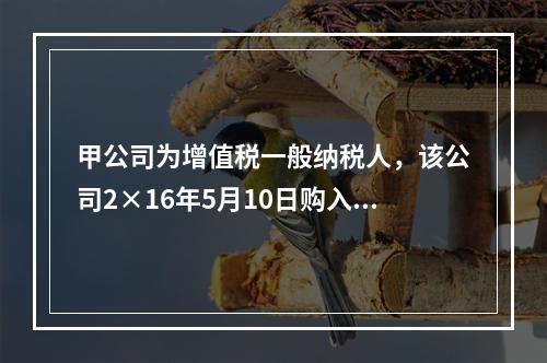 甲公司为增值税一般纳税人，该公司2×16年5月10日购入需安